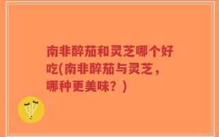 南非醉茄和灵芝哪个好吃(南非醉茄与灵芝，哪种更美味？)