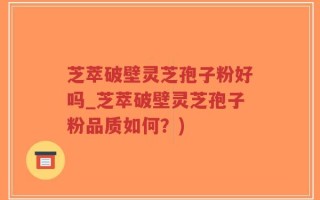 芝萃破壁灵芝孢子粉好吗_芝萃破壁灵芝孢子粉品质如何？)