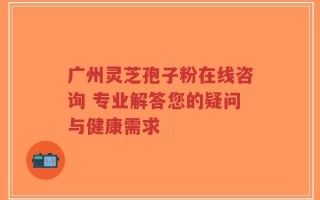 广州灵芝孢子粉在线咨询 专业解答您的疑问与健康需求