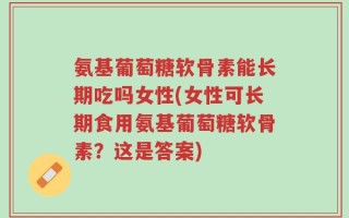 氨基葡萄糖软骨素能长期吃吗女性(女性可长期食用氨基葡萄糖软骨素？这是答案)