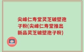 尖峰仁寿堂灵芝破壁孢子粉(尖峰仁寿堂推出新品灵芝破壁孢子粉)