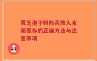 灵芝孢子粉能否放入冰箱保存的正确方法与注意事项