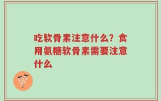 吃软骨素注意什么？食用氨糖软骨素需要注意什么