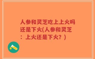人参和灵芝吃上上火吗还是下火(人参和灵芝：上火还是下火？)