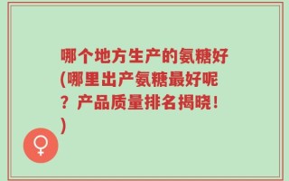 哪个地方生产的氨糖好(哪里出产氨糖最好呢？产品质量排名揭晓！)