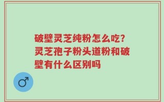 破壁灵芝纯粉怎么吃？灵芝孢子粉头道粉和破壁有什么区别吗
