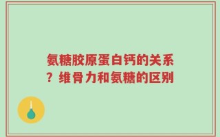 氨糖胶原蛋白钙的关系？维骨力和氨糖的区别