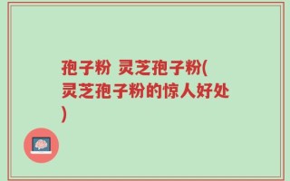 孢子粉 灵芝孢子粉(灵芝孢子粉的惊人好处)