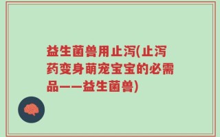 益生菌兽用止泻(止泻药变身萌宠宝宝的必需品——益生菌兽)