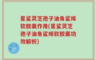 星鲨灵芝孢子油角鲨烯软胶囊作用(星鲨灵芝孢子油角鲨烯软胶囊功效解析)
