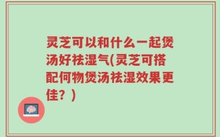 灵芝可以和什么一起煲汤好祛湿气(灵芝可搭配何物煲汤祛湿效果更佳？)
