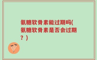 氨糖软骨素能过期吗(氨糖软骨素是否会过期？)