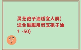 灵芝孢子油适宜人群(适合谁服用灵芝孢子油？-50)