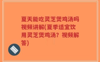 夏天能吃灵芝煲鸡汤吗视频讲解(夏季适宜饮用灵芝煲鸡汤？视频解答)