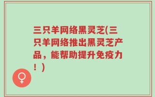 三只羊网络黑灵芝(三只羊网络推出黑灵芝产品，能帮助提升免疫力！)