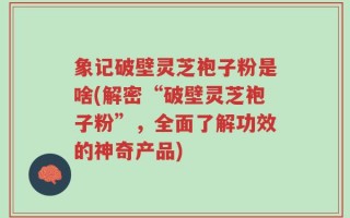 象记破壁灵芝袍子粉是啥(解密“破壁灵芝袍子粉”，全面了解功效的神奇产品)