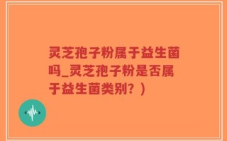 灵芝孢子粉属于益生菌吗_灵芝孢子粉是否属于益生菌类别？)