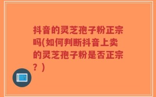 抖音的灵芝孢子粉正宗吗(如何判断抖音上卖的灵芝孢子粉是否正宗？)