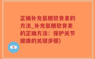 正确补充氨糖软骨素的方法_补充氨糖软骨素的正确方法：保护关节健康的关键步骤)