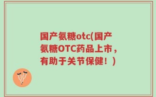 国产氨糖otc(国产氨糖OTC药品上市，有助于关节保健！)