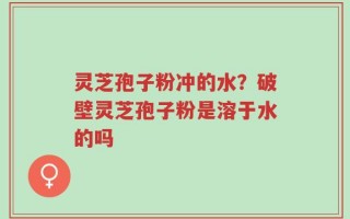 灵芝孢子粉冲的水？破壁灵芝孢子粉是溶于水的吗