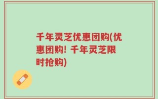 千年灵芝优惠团购(优惠团购! 千年灵芝限时抢购)