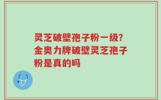 灵芝破壁孢子粉一级？金奥力牌破壁灵芝孢子粉是真的吗