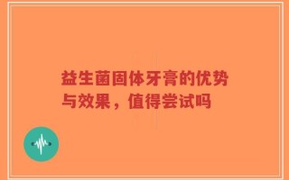 益生菌固体牙膏的优势与效果，值得尝试吗