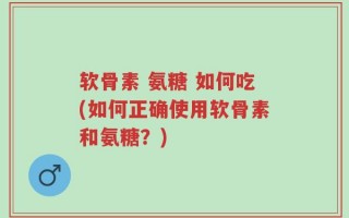 软骨素 氨糖 如何吃(如何正确使用软骨素和氨糖？)