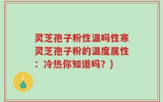 灵芝孢子粉性温吗性寒灵芝孢子粉的温度属性：冷热你知道吗？)