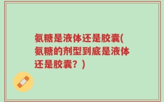 氨糖是液体还是胶囊(氨糖的剂型到底是液体还是胶囊？)