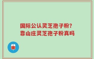国际公认灵芝孢子粉？靠山庄灵芝孢子粉真吗