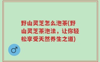 野山灵芝怎么泡茶(野山灵芝茶泡法，让你轻松享受天然养生之道)