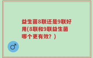 益生菌8联还是9联好用(8联和9联益生菌哪个更有效？)