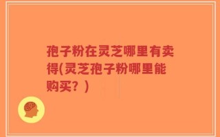 孢子粉在灵芝哪里有卖得(灵芝孢子粉哪里能购买？)