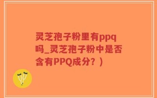 灵芝孢子粉里有ppq吗_灵芝孢子粉中是否含有PPQ成分？)