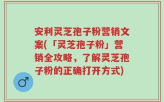 安利灵芝孢子粉营销文案(「灵芝孢子粉」营销全攻略，了解灵芝孢子粉的正确打开方式)