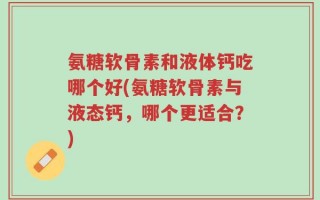 氨糖软骨素和液体钙吃哪个好(氨糖软骨素与液态钙，哪个更适合？)