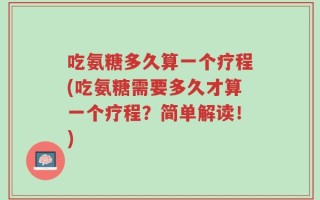吃氨糖多久算一个疗程(吃氨糖需要多久才算一个疗程？简单解读！)