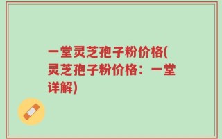 一堂灵芝孢子粉价格(灵芝孢子粉价格：一堂详解)