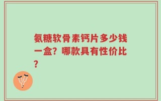 氨糖软骨素钙片多少钱一盒？哪款具有性价比？