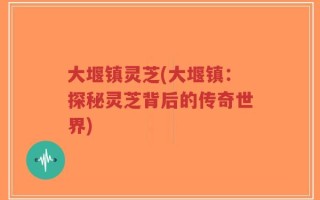 大堰镇灵芝(大堰镇：探秘灵芝背后的传奇世界)