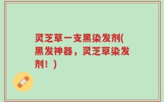 灵芝草一支黑染发剂(黑发神器，灵芝草染发剂！)