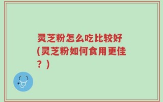 灵芝粉怎么吃比较好 (灵芝粉如何食用更佳？)