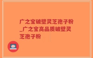 广之宝破壁灵芝孢子粉_广之宝高品质破壁灵芝孢子粉