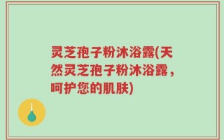 灵芝孢子粉沐浴露(天然灵芝孢子粉沐浴露，呵护您的肌肤)