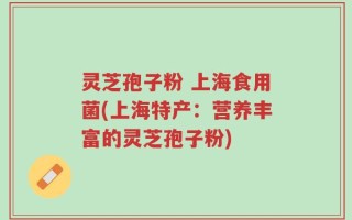 灵芝孢子粉 上海食用菌(上海特产：营养丰富的灵芝孢子粉)