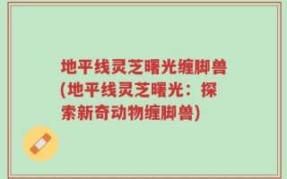 地平线灵芝曙光缠脚兽(地平线灵芝曙光：探索新奇动物缠脚兽)