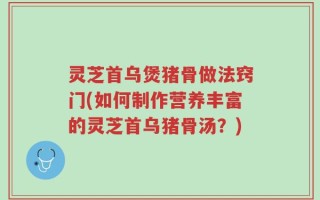 灵芝首乌煲猪骨做法窍门(如何制作营养丰富的灵芝首乌猪骨汤？)