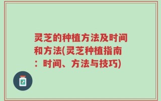 灵芝的种植方法及时间和方法(灵芝种植指南：时间、方法与技巧)